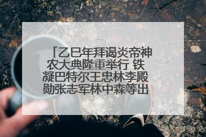 乙巳年拜谒炎帝神农大典隆重举行 铁凝巴特尔王忠林李殿勋张志军林中森等出席 孙伟主持