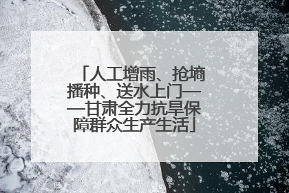 人工增雨、抢墒播种、送水上门——甘肃全力抗旱保障群众生产生活