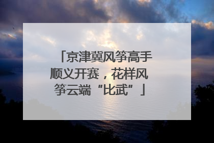 京津冀风筝高手顺义开赛，花样风筝云端“比武”