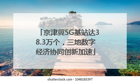 京津冀5G基站达38.3万个，三地数字经济协同创新加速