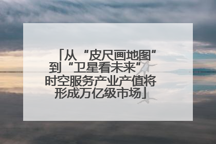 从“皮尺画地图”到“卫星看未来” 时空服务产业产值将形成万亿级市场
