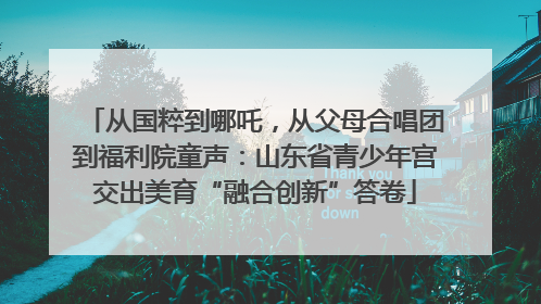 从国粹到哪吒，从父母合唱团到福利院童声：山东省青少年宫交出美育“融合创新”答卷