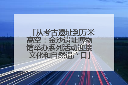 从考古遗址到万米高空：金沙遗址博物馆举办系列活动迎接文化和自然遗产日