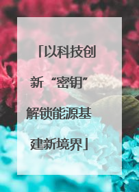 以科技创新“密钥”解锁能源基建新境界
