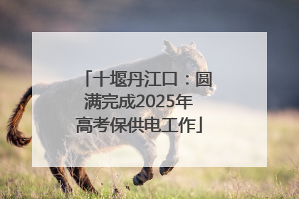 十堰丹江口：圆满完成2025年高考保供电工作