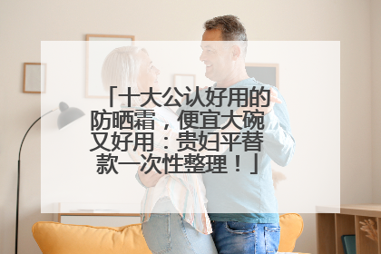 十大公认好用的防晒霜，便宜大碗又好用：贵妇平替款一次性整理！