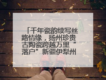 千年瓷韵续写丝路情缘，扬州珍贵古陶瓷跨越万里“落户”新疆伊犁州博物馆