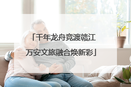 千年龙舟竞渡赣江 万安文旅融合焕新彩