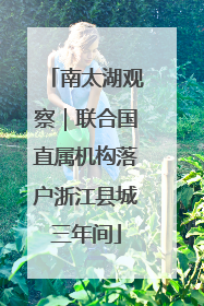 南太湖观察｜联合国直属机构落户浙江县城三年间