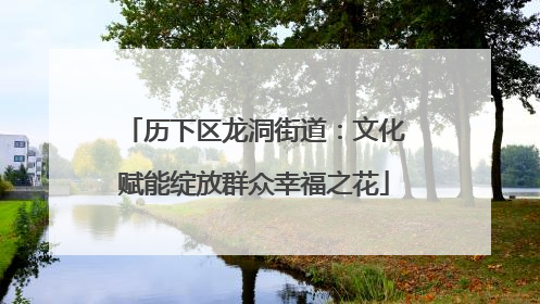 历下区龙洞街道：文化赋能绽放群众幸福之花