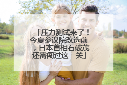 压力测试来了！今夏参议院改选前，日本首相石破茂还需闯过这一关