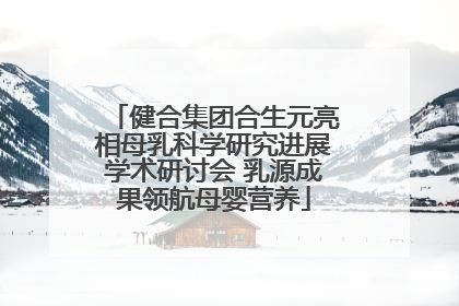 健合集团合生元亮相母乳科学研究进展学术研讨会 乳源成果领航母婴营养
