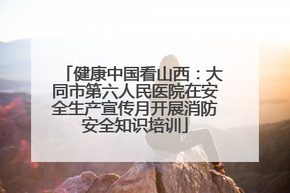 健康中国看山西：大同市第六人民医院在安全生产宣传月开展消防安全知识培训