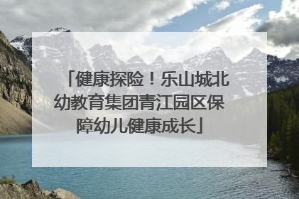 健康探险！乐山城北幼教育集团青江园区保障幼儿健康成长