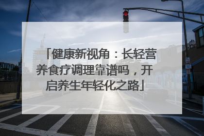 健康新视角：长轻营养食疗调理靠谱吗，开启养生年轻化之路