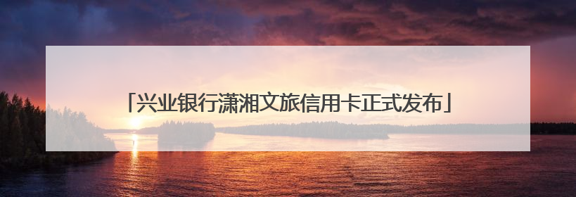 兴业银行潇湘文旅信用卡正式发布