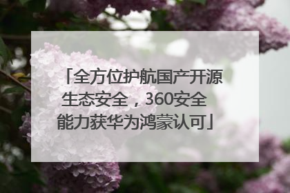 全方位护航国产开源生态安全，360安全能力获华为鸿蒙认可