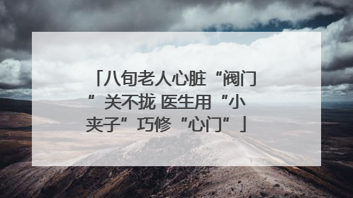 八旬老人心脏“阀门”关不拢 医生用“小夹子”巧修“心门”