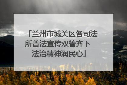 兰州市城关区各司法所普法宣传双管齐下 法治精神润民心