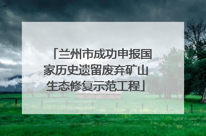 兰州市成功申报国家历史遗留废弃矿山生态修复示范工程