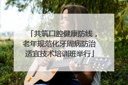 共筑口腔健康防线，老年规范化牙周病防治适宜技术培训班举行