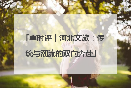 冀时评｜河北文旅：传统与潮流的双向奔赴
