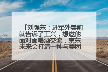 刘强东：进军外卖前就告诉了王兴，想邀他面对面喝酒交流，京东未来会打造一种与美团不同的商业模式