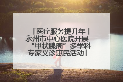医疗服务提升年丨永州市中心医院开展“甲状腺周”多学科专家义诊惠民活动