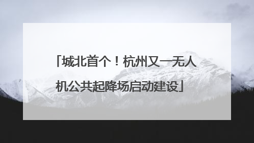 城北首个！杭州又一无人机公共起降场启动建设