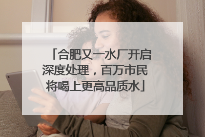 合肥又一水厂开启深度处理，百万市民将喝上更高品质水