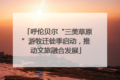 呼伦贝尔“三美草原”游牧迁徙季启动，推动文旅融合发展