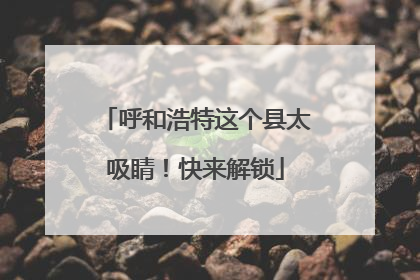 呼和浩特这个县太吸睛！快来解锁