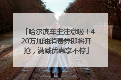 哈尔滨车主注意啦！420万加油消费券即将开抢，满减优惠享不停