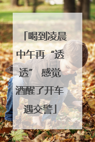 喝到凌晨中午再“透透” 感觉酒醒了开车遇交警