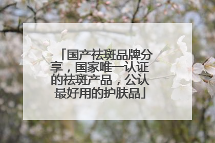 国产祛斑品牌分享，国家唯一认证的祛斑产品，公认最好用的护肤品