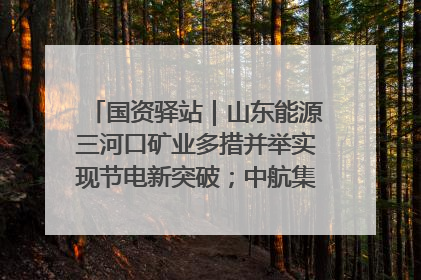 国资驿站｜山东能源三河口矿业多措并举实现节电新突破；中航集团开通广州—北京—格拉斯哥全货机航线