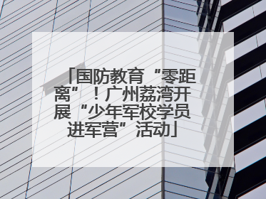 国防教育“零距离”！广州荔湾开展“少年军校学员进军营”活动