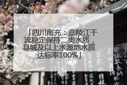 四川南充：嘉陵江干流稳定保持二类水质，县城及以上水源地水质达标率100%