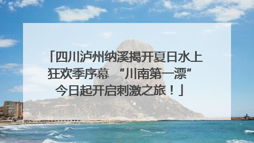 四川泸州纳溪揭开夏日水上狂欢季序幕 “川南第一漂”今日起开启刺激之旅！