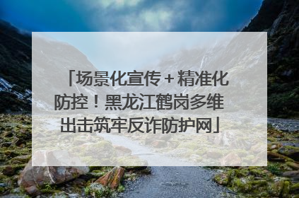 场景化宣传＋精准化防控！黑龙江鹤岗多维出击筑牢反诈防护网