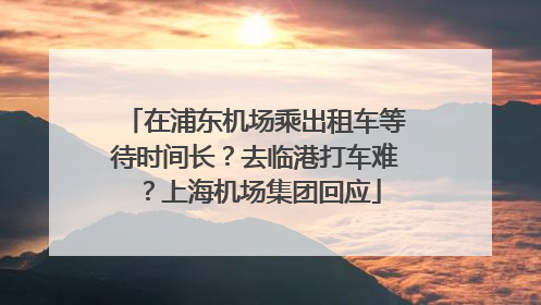 在浦东机场乘出租车等待时间长？去临港打车难？上海机场集团回应