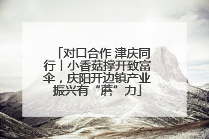 对口合作 津庆同行丨小香菇撑开致富伞，庆阳开边镇产业振兴有“蘑”力