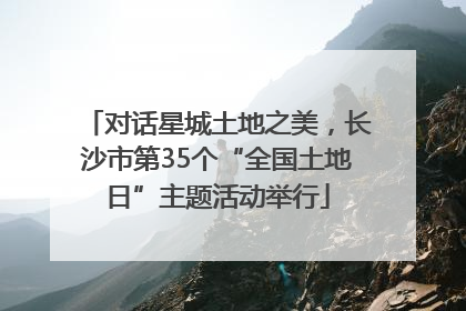 对话星城土地之美，长沙市第35个“全国土地日”主题活动举行