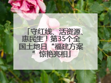 守红线、活资源、惠民生！第35个全国土地日“福建方案”惊艳亮相