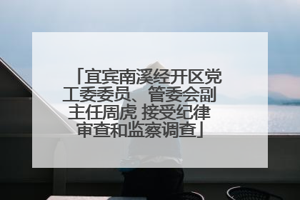宜宾南溪经开区党工委委员、管委会副主任周虎 接受纪律审查和监察调查