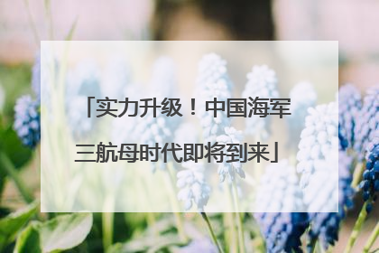 实力升级！中国海军三航母时代即将到来