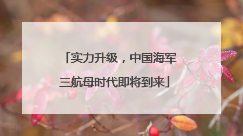 实力升级，中国海军三航母时代即将到来