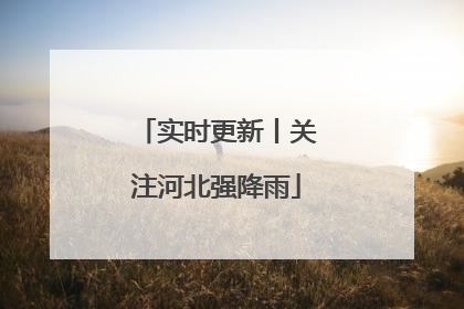 实时更新丨关注河北强降雨