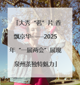 大秀“茗”片 香飘京华——2025年“一展两会”展现泉州茶独特魅力