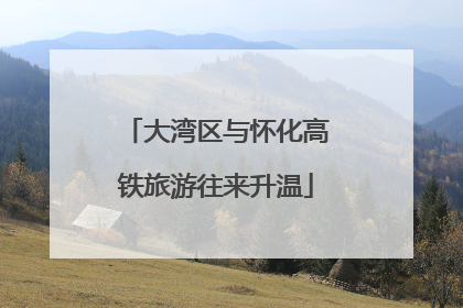 大湾区与怀化高铁旅游往来升温